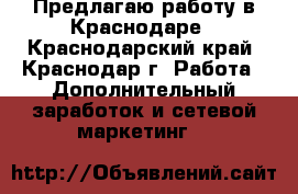 Предлагаю работу в Краснодаре - Краснодарский край, Краснодар г. Работа » Дополнительный заработок и сетевой маркетинг   